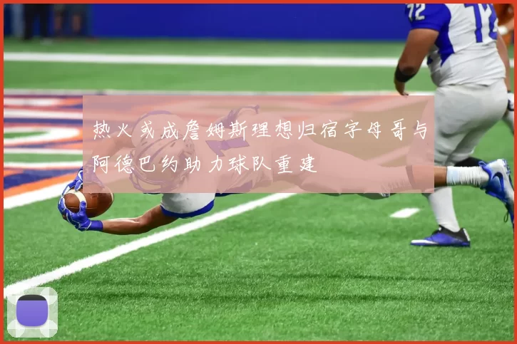 热火或成詹姆斯理想归宿字母哥与阿德巴约助力球队重建