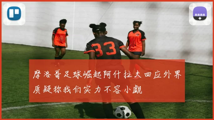 摩洛哥足球崛起阿什拉夫回应外界质疑称我们实力不容小觑