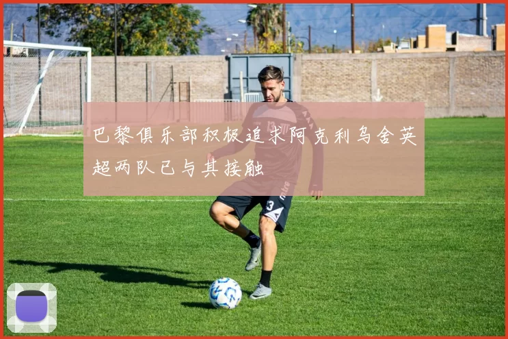 巴黎俱乐部积极追求阿克利乌舍英超两队已与其接触