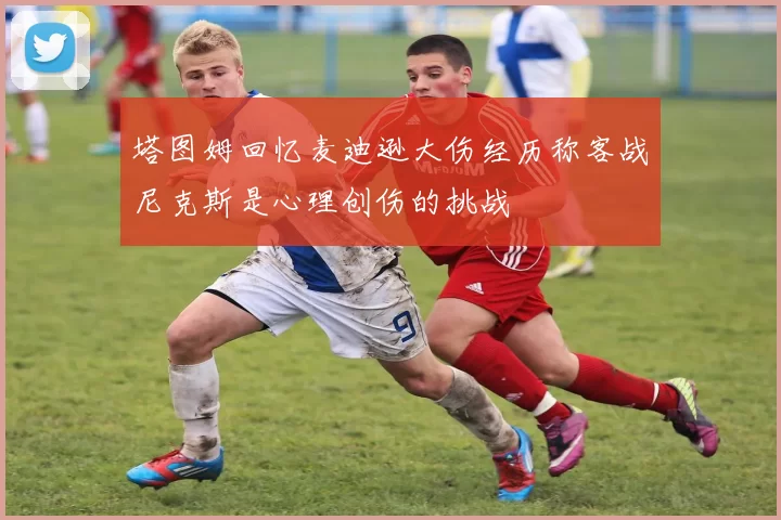塔图姆回忆麦迪逊大伤经历称客战尼克斯是心理创伤的挑战