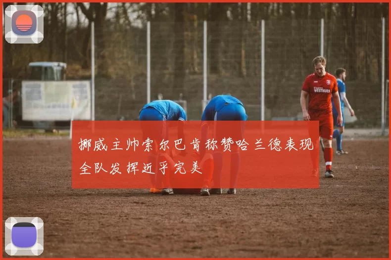 挪威主帅索尔巴肯称赞哈兰德表现全队发挥近乎完美