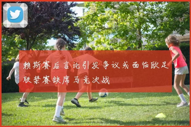 赖斯赛后言论引发争议或面临欧足联禁赛缺席马竞次战