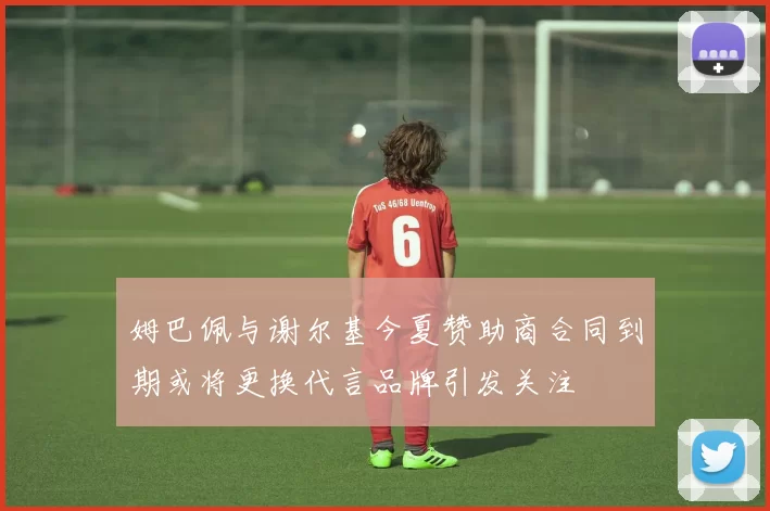 姆巴佩与谢尔基今夏赞助商合同到期或将更换代言品牌引发关注