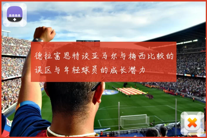 德拉富恩特谈亚马尔与梅西比较的误区与年轻球员的成长潜力