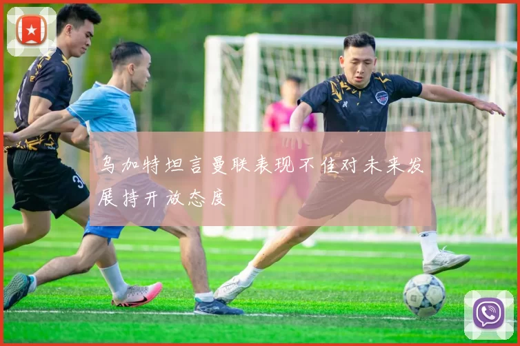 乌加特坦言曼联表现不佳对未来发展持开放态度