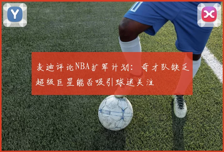 麦迪评论NBA扩军计划：奇才队缺乏超级巨星能否吸引球迷关注