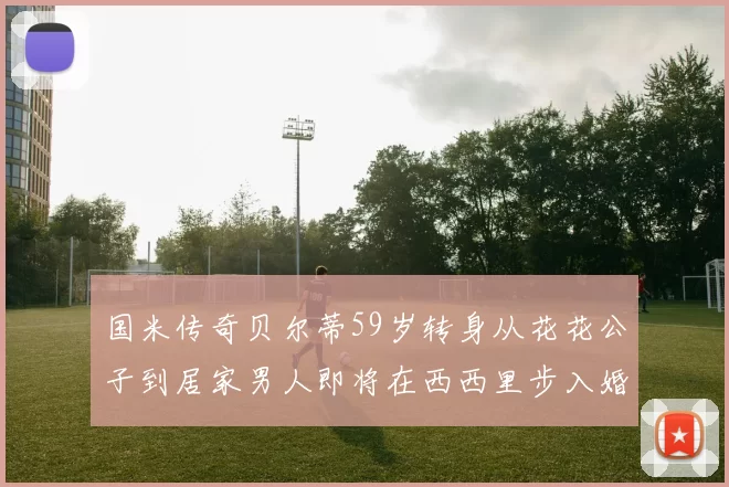 国米传奇贝尔蒂59岁转身从花花公子到居家男人即将在西西里步入婚姻殿堂