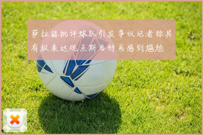 萨拉赫批评球队引发争议记者称其有权表达观点斯洛特或感到尴尬