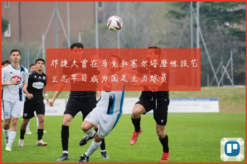 邓捷夫曾在马竞和塞尔塔磨练技艺立志早日成为国足主力球员