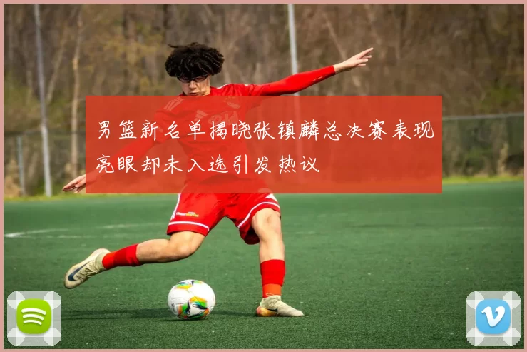 男篮新名单揭晓张镇麟总决赛表现亮眼却未入选引发热议