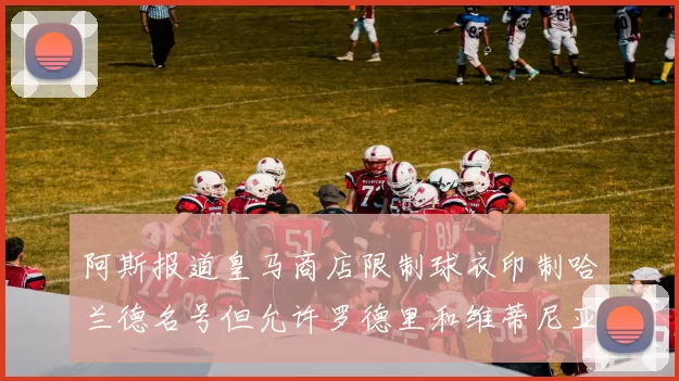 阿斯报道皇马商店限制球衣印制哈兰德名号但允许罗德里和维蒂尼亚印制