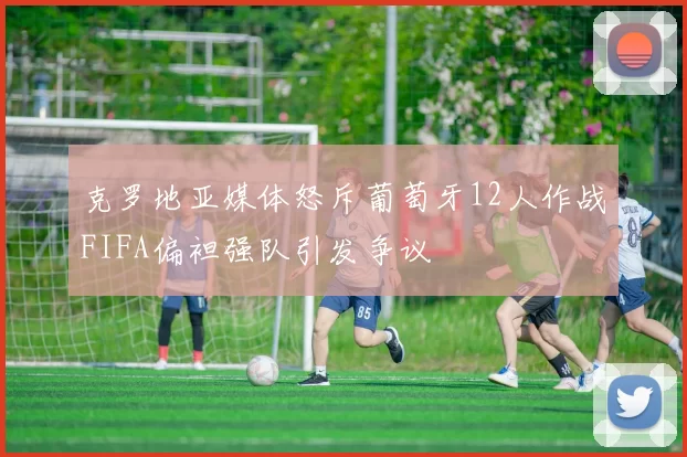 克罗地亚媒体怒斥葡萄牙12人作战FIFA偏袒强队引发争议