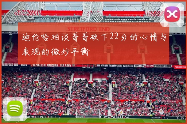 迪伦哈珀谈哥哥砍下22分的心情与表现的微妙平衡